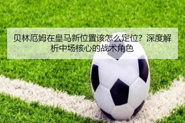 贝林厄姆在皇马新位置该怎么定位？深度解析中场核心的战术角色