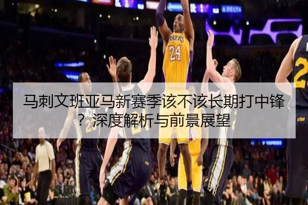 马刺文班亚马新赛季该不该长期打中锋？深度解析与前景展望