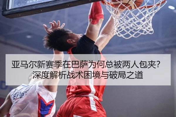 亚马尔新赛季在巴萨为何总被两人包夹？深度解析战术困境与破局之道