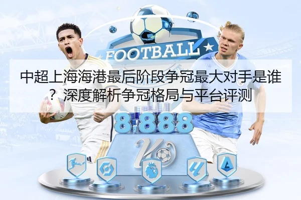 中超上海海港最后阶段争冠最大对手是谁？深度解析争冠格局与平台评测